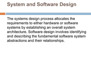 System and Software Design
The systems design process allocates the
requirements to either hardware or software
systems by establishing an overall system
architecture. Software design involves identifying
and describing the fundamental software system
abstractions and their relationships.
 