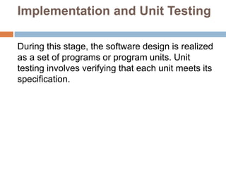 Implementation and Unit Testing
During this stage, the software design is realized
as a set of programs or program units. Unit
testing involves verifying that each unit meets its
specification.
 