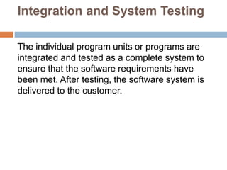 Integration and System Testing
The individual program units or programs are
integrated and tested as a complete system to
ensure that the software requirements have
been met. After testing, the software system is
delivered to the customer.
 