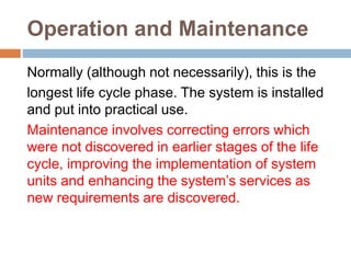 Operation and Maintenance
Normally (although not necessarily), this is the
longest life cycle phase. The system is installed
and put into practical use.
Maintenance involves correcting errors which
were not discovered in earlier stages of the life
cycle, improving the implementation of system
units and enhancing the system’s services as
new requirements are discovered.
 