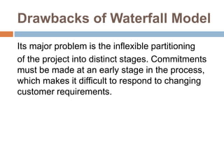 Drawbacks of Waterfall Model
Its major problem is the inflexible partitioning
of the project into distinct stages. Commitments
must be made at an early stage in the process,
which makes it difficult to respond to changing
customer requirements.
 