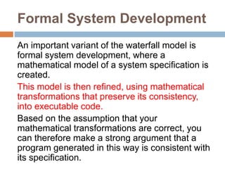 Formal System Development
An important variant of the waterfall model is
formal system development, where a
mathematical model of a system specification is
created.
This model is then refined, using mathematical
transformations that preserve its consistency,
into executable code.
Based on the assumption that your
mathematical transformations are correct, you
can therefore make a strong argument that a
program generated in this way is consistent with
its specification.
 