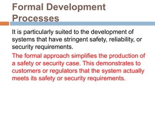 Formal Development
Processes
It is particularly suited to the development of
systems that have stringent safety, reliability, or
security requirements.
The formal approach simplifies the production of
a safety or security case. This demonstrates to
customers or regulators that the system actually
meets its safety or security requirements.
 