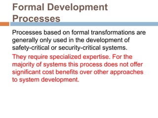 Formal Development
Processes
Processes based on formal transformations are
generally only used in the development of
safety-critical or security-critical systems.
They require specialized expertise. For the
majority of systems this process does not offer
significant cost benefits over other approaches
to system development.
 