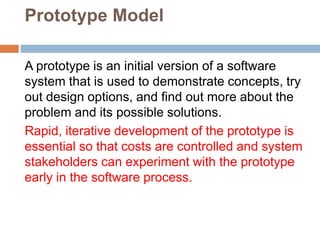 Prototype Model
A prototype is an initial version of a software
system that is used to demonstrate concepts, try
out design options, and find out more about the
problem and its possible solutions.
Rapid, iterative development of the prototype is
essential so that costs are controlled and system
stakeholders can experiment with the prototype
early in the software process.
 