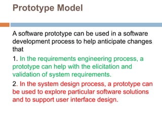 Prototype Model
A software prototype can be used in a software
development process to help anticipate changes
that
1. In the requirements engineering process, a
prototype can help with the elicitation and
validation of system requirements.
2. In the system design process, a prototype can
be used to explore particular software solutions
and to support user interface design.
 