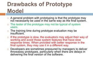 Drawbacks of Prototype
Model
 A general problem with prototyping is that the prototype may
not necessarily be used in the same way as the final system.
 The tester of the prototype may not be typical of system
users.
 The training time during prototype evaluation may be
insufficient.
 If the prototype is slow, the evaluators may adjust their way of
working and avoid those system features that have slow
response times. When provided with better response in the
final system, they may use it in a different way.
 Developers are sometimes pressured by managers to deliver
throwaway prototypes, particularly when there are delays in
delivering the final version of the software.
 