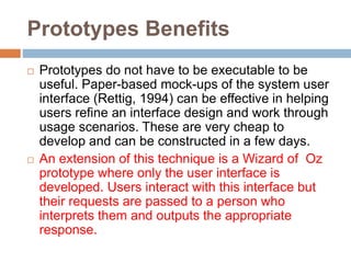 Prototypes Benefits
 Prototypes do not have to be executable to be
useful. Paper-based mock-ups of the system user
interface (Rettig, 1994) can be effective in helping
users refine an interface design and work through
usage scenarios. These are very cheap to
develop and can be constructed in a few days.
 An extension of this technique is a Wizard of Oz
prototype where only the user interface is
developed. Users interact with this interface but
their requests are passed to a person who
interprets them and outputs the appropriate
response.
 