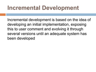 Incremental Development
Incremental development is based on the idea of
developing an initial implementation, exposing
this to user comment and evolving it through
several versions until an adequate system has
been developed
 
