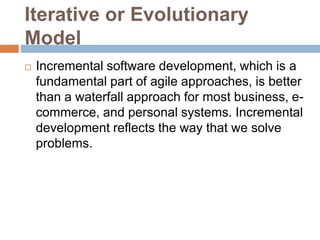 Iterative or Evolutionary
Model
 Incremental software development, which is a
fundamental part of agile approaches, is better
than a waterfall approach for most business, e-
commerce, and personal systems. Incremental
development reflects the way that we solve
problems.
 