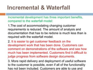 Incremental & Waterfall
Incremental development has three important benefits,
compared to the waterfall model:
1.The cost of accommodating changing customer
requirements is reduced. The amount of analysis and
documentation that has to be redone is much less than is
required with the waterfall model.
2. It is easier to get customer feedback on the
development work that has been done. Customers can
comment on demonstrations of the software and see how
much has been implemented. Customers find it difficult to
judge progress from software design documents.
3. More rapid delivery and deployment of useful software
to the customer is possible, even if all of the functionality
has not been included. Customers are able to use and
 