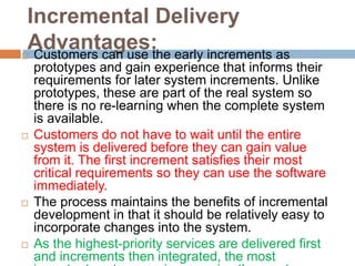 Incremental Delivery
Advantages: Customers can use the early increments as
prototypes and gain experience that informs their
requirements for later system increments. Unlike
prototypes, these are part of the real system so
there is no re-learning when the complete system
is available.
 Customers do not have to wait until the entire
system is delivered before they can gain value
from it. The first increment satisfies their most
critical requirements so they can use the software
immediately.
 The process maintains the benefits of incremental
development in that it should be relatively easy to
incorporate changes into the system.
 As the highest-priority services are delivered first
and increments then integrated, the most
 