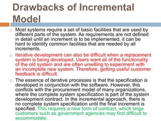 Drawbacks of Incremental
Model
 Most systems require a set of basic facilities that are used by
different parts of the system. As requirements are not defined
in detail until an increment is to be implemented, it can be
hard to identify common facilities that are needed by all
increments.
 Iterative development can also be difficult when a replacement
system is being developed. Users want all of the functionality
of the old system and are often unwilling to experiment with
an incomplete new system. Therefore, getting useful customer
feedback is difficult.
 The essence of iterative processes is that the specification is
developed in conjunction with the software. However, this
conflicts with the procurement model of many organizations,
where the complete system specification is part of the system
development contract. In the incremental approach, there is
no complete system specification until the final increment is
specified. This requires a new form of contract, which large
customers such as government agencies may find difficult to
accommodate.
 