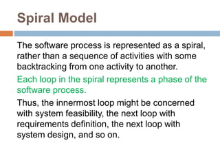 Spiral Model
The software process is represented as a spiral,
rather than a sequence of activities with some
backtracking from one activity to another.
Each loop in the spiral represents a phase of the
software process.
Thus, the innermost loop might be concerned
with system feasibility, the next loop with
requirements definition, the next loop with
system design, and so on.
 