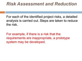 Risk Assessment and Reduction
For each of the identified project risks, a detailed
analysis is carried out. Steps are taken to reduce
the risk.
For example, if there is a risk that the
requirements are inappropriate, a prototype
system may be developed.
 