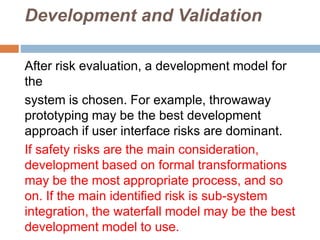 Development and Validation
After risk evaluation, a development model for
the
system is chosen. For example, throwaway
prototyping may be the best development
approach if user interface risks are dominant.
If safety risks are the main consideration,
development based on formal transformations
may be the most appropriate process, and so
on. If the main identified risk is sub-system
integration, the waterfall model may be the best
development model to use.
 