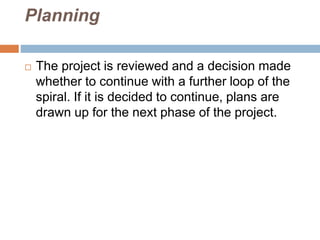 Planning
 The project is reviewed and a decision made
whether to continue with a further loop of the
spiral. If it is decided to continue, plans are
drawn up for the next phase of the project.
 