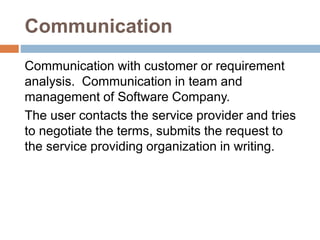 Communication
Communication with customer or requirement
analysis. Communication in team and
management of Software Company.
The user contacts the service provider and tries
to negotiate the terms, submits the request to
the service providing organization in writing.
 