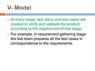 V- Model
 At every stage, test plans and test cases are
created to verify and validate the product
according to the requirement of that stage.
 For example, in requirement gathering stage
the test team prepares all the test cases in
correspondence to the requirements.
 