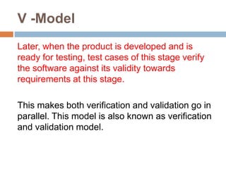 V -Model
Later, when the product is developed and is
ready for testing, test cases of this stage verify
the software against its validity towards
requirements at this stage.
This makes both verification and validation go in
parallel. This model is also known as verification
and validation model.
 