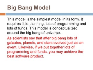 Big Bang Model
This model is the simplest model in its form. It
requires little planning, lots of programming and
lots of funds. This model is conceptualized
around the big bang of universe.
As scientists say that after big bang lots of
galaxies, planets, and stars evolved just as an
event. Likewise, if we put together lots of
programming and funds, you may achieve the
best software product.
 