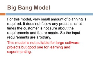 Big Bang Model
For this model, very small amount of planning is
required. It does not follow any process, or at
times the customer is not sure about the
requirements and future needs. So the input
requirements are arbitrary.
This model is not suitable for large software
projects but good one for learning and
experimenting.
 