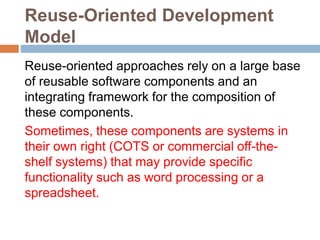 Reuse-Oriented Development
Model
Reuse-oriented approaches rely on a large base
of reusable software components and an
integrating framework for the composition of
these components.
Sometimes, these components are systems in
their own right (COTS or commercial off-the-
shelf systems) that may provide specific
functionality such as word processing or a
spreadsheet.
 