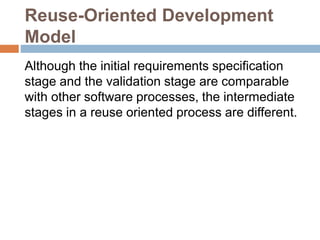 Reuse-Oriented Development
Model
Although the initial requirements specification
stage and the validation stage are comparable
with other software processes, the intermediate
stages in a reuse oriented process are different.
 