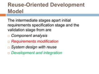 Reuse-Oriented Development
Model
The intermediate stages apart initial
requirements specification stage and the
validation stage from are
 Component analysis
 Requirements modification
 System design with reuse
 Development and integration
 