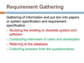 Requirement Gathering
Gathering of information and put don into papers
or system specification and requirement
specification.
 Studying the existing or obsolete system and
software
 Conducting interviews of users and developers
 Referring to the database
 Collecting answers from the questionnaires
 