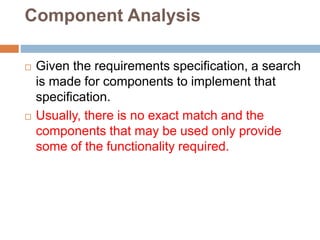 Component Analysis
 Given the requirements specification, a search
is made for components to implement that
specification.
 Usually, there is no exact match and the
components that may be used only provide
some of the functionality required.
 