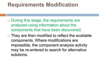 Requirements Modification
 During this stage, the requirements are
analyzed using information about the
components that have been discovered.
 They are then modified to reflect the available
components. Where modifications are
impossible, the component analysis activity
may be re-entered to search for alternative
solutions.
 
