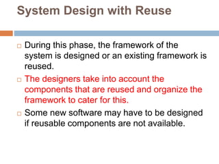 System Design with Reuse
 During this phase, the framework of the
system is designed or an existing framework is
reused.
 The designers take into account the
components that are reused and organize the
framework to cater for this.
 Some new software may have to be designed
if reusable components are not available.
 