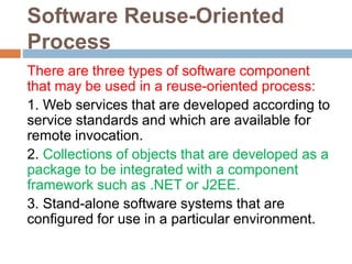 Software Reuse-Oriented
Process
There are three types of software component
that may be used in a reuse-oriented process:
1. Web services that are developed according to
service standards and which are available for
remote invocation.
2. Collections of objects that are developed as a
package to be integrated with a component
framework such as .NET or J2EE.
3. Stand-alone software systems that are
configured for use in a particular environment.
 
