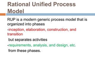 Rational Unified Process
Model
RUP is a modern generic process model that is
organized into phases
-inception, elaboration, construction, and
transition
but separates activities
-requirements, analysis, and design, etc.
from these phases.
 