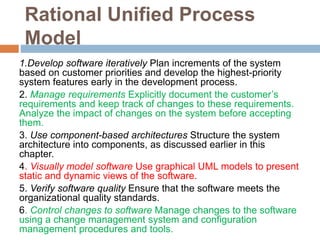 Rational Unified Process
Model
1.Develop software iteratively Plan increments of the system
based on customer priorities and develop the highest-priority
system features early in the development process.
2. Manage requirements Explicitly document the customer’s
requirements and keep track of changes to these requirements.
Analyze the impact of changes on the system before accepting
them.
3. Use component-based architectures Structure the system
architecture into components, as discussed earlier in this
chapter.
4. Visually model software Use graphical UML models to present
static and dynamic views of the software.
5. Verify software quality Ensure that the software meets the
organizational quality standards.
6. Control changes to software Manage changes to the software
using a change management system and configuration
management procedures and tools.
 