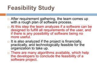 Feasibility Study
 After requirement gathering, the team comes up
with a rough plan of software process.
 At this step the team analyzes if a software can be
designed to fulfill all requirements of the user, and
if there is any possibility of software being no
more useful.
 It is also analyzed if the project is financially,
practically, and technologically feasible for the
organization to take up.
 There are many algorithms available, which help
the developers to conclude the feasibility of a
software project.
 