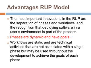 Advantages RUP Model
 The most important innovations in the RUP are
the separation of phases and workflows, and
the recognition that deploying software in a
user’s environment is part of the process.
 Phases are dynamic and have goals.
 Workflows are static and are technical
activities that are not associated with a single
phase but may be used throughout the
development to achieve the goals of each
phase.
 