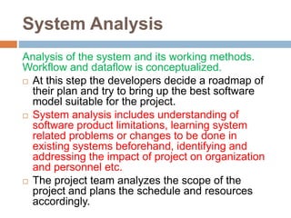 System Analysis
Analysis of the system and its working methods.
Workflow and dataflow is conceptualized.
 At this step the developers decide a roadmap of
their plan and try to bring up the best software
model suitable for the project.
 System analysis includes understanding of
software product limitations, learning system
related problems or changes to be done in
existing systems beforehand, identifying and
addressing the impact of project on organization
and personnel etc.
 The project team analyzes the scope of the
project and plans the schedule and resources
accordingly.
 