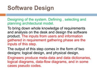 Software Design
Designing of the system. Defining , selecting and
planning architectural model.
To bring down whole knowledge of requirements
and analysis on the desk and design the software
product. The inputs from users and information
gathered in requirement gathering phase are the
inputs of this step.
The output of this step comes in the form of two
designs; logical design, and physical design.
Engineers produce meta-data and data dictionaries,
logical diagrams, data-flow diagrams, and in some
cases pseudo codes.
 