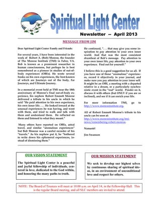 Newsletter -- April 2013
                                      MESSAGE FROM JIM
Dear Spiritual Light Center Family and Friends:      He continued, “. . . that may give you some in-
                                                     spiration to pay attention to your own inner
For several years, I have been interested in the     world. And that was the most consistent
work of Robert A. (Bob) Monroe, the founder          drumbeat of Bob’s message. Pay attention to
of The Monroe Institute (TMI) in Faber, VA.          your own inner life, pay attention to your own
Bob is known as a prominent researcher in            experience. Find out for yourself.”
human consciousness, but perhaps he is best
remembered as a pioneer in studies of out-of-        I believe this is a good suggestion for us all. If
body experiences (OBEs). He wrote several            you have one of those “anomalous” experienc-
books on his own experiences, the best-known         es, record it objectively in your journal, and
of which are Journeys out of the body, Far           make sure you pay attention to your inner self.
Journeys, and Ultimate Journey.                      It might be an OBE, a meeting with a departed
                                                     relative in a dream, or a particularly synchro-
In a memorial event held at TMI near the 18th        nistic event in the “real” world. Ponder on it,
anniversary of Monroe’s final out-of-body ex-        discuss it with others (but ONLY if you are so
perience, his nephew Robert Emmett Monroe            inclined), and see if it can enrich your life.
delivered a tribute to his uncle in which he
said “He paid attention to his own experience,       For    more information     TMI,         go    to
his own inner life. . . . He looked inward at the    http://www.monroeinstitute.org.
unusual experiences he was having, and went
with them, and tried to walk and talk with           All of Robert Emmett Monroe’s tribute to his
them and understand them. He reflected on            uncle can be seen at:
them and listened to what they meant.”               http://www.monroeinstitute.org/tmi-
                                                     news/remembering-robert-monroe.
 Many others have reported on OBEs, astral
travel, and similar “anomalous experiences”          Namasté!
but Bob Monroe was a careful recorder of his
“travels.” As his nephew put it, he “bothered        Jim Swanson
to write down his ephemeral experiences, in-
stead of dismissing them.”




      OUR VISION STATEMENT                                 OUR MISSION STATEMENT
The Spiritual Light Center is a peaceful               We seek to develop our highest selves
and joyful fellowship of individuals, cen-             by continuous sharing of spiritual ide-
tered in love, dedicated to the God within,            as, in an environment of unconditional
and honoring the many paths to truth.                  love and respect for others.


NOTE: The Board of Trustees will meet at 10:00 a.m. Hall 14, in the Fellowship Hall. This
 ONGOING EVENTS                  in Fellowship on April
         is the regular Board meeting, and all SLC members are invited to attend.
 