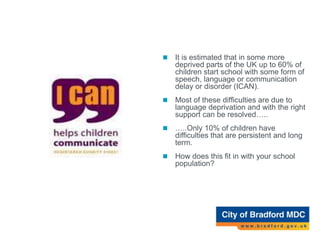 A growing area of concern…
 It is estimated that in some more
deprived parts of the UK up to 60% of
children start school with some form of
speech, language or communication
delay or disorder (ICAN).
 Most of these difficulties are due to
language deprivation and with the right
support can be resolved…..
 …..Only 10% of children have
difficulties that are persistent and long
term.
 How does this fit in with your school
population?
 