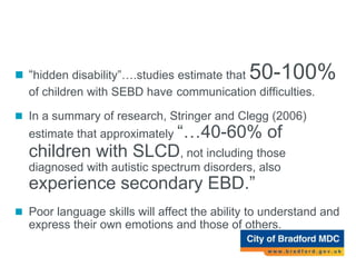 SLCD and SEBD
 “hidden disability”….studies estimate that 50-100%
of children with SEBD have communication difficulties.
 In a summary of research, Stringer and Clegg (2006)
estimate that approximately “…40-60% of
children with SLCD, not including those
diagnosed with autistic spectrum disorders, also
experience secondary EBD.”
 Poor language skills will affect the ability to understand and
express their own emotions and those of others.
 