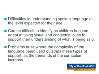 Receptive language difficulty
 Difficulties in understanding spoken language at
the level expected for their age.
 Can be difficult to identify as children become
adept at using visual and contextual cues to
support their understanding of what is being said.
 Problems arise where the complexity of the
language being used outstrips these types of
support, as the demands of the curriculum
increase.
 