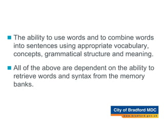 Expressive Language Difficulty
 The ability to use words and to combine words
into sentences using appropriate vocabulary,
concepts, grammatical structure and meaning.
 All of the above are dependent on the ability to
retrieve words and syntax from the memory
banks.
 