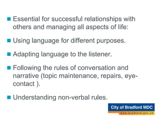 Social Use of Language (pragmatics)
 Essential for successful relationships with
others and managing all aspects of life:
 Using language for different purposes.
 Adapting language to the listener.
 Following the rules of conversation and
narrative (topic maintenance, repairs, eye-
contact ).
 Understanding non-verbal rules.
 