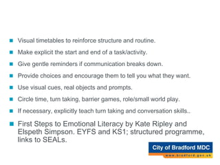Top Tips for support (Social communication)
 Visual timetables to reinforce structure and routine.
 Make explicit the start and end of a task/activity.
 Give gentle reminders if communication breaks down.
 Provide choices and encourage them to tell you what they want.
 Use visual cues, real objects and prompts.
 Circle time, turn taking, barrier games, role/small world play.
 If necessary, explicitly teach turn taking and conversation skills..
 First Steps to Emotional Literacy by Kate Ripley and
Elspeth Simpson. EYFS and KS1; structured programme,
links to SEALs.
 