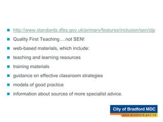 Inclusion Development Programme
 http://www.standards.dfes.gov.uk/primary/features/inclusion/sen/idp
 Quality First Teaching….not SEN!
 web-based materials, which include:
 teaching and learning resources
 training materials
 guidance on effective classroom strategies
 models of good practice
 information about sources of more specialist advice.
 