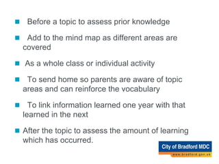 Ways of Using the Mind Map
 Before a topic to assess prior knowledge
 Add to the mind map as different areas are
covered
 As a whole class or individual activity
 To send home so parents are aware of topic
areas and can reinforce the vocabulary
 To link information learned one year with that
learned in the next
 After the topic to assess the amount of learning
which has occurred.
 