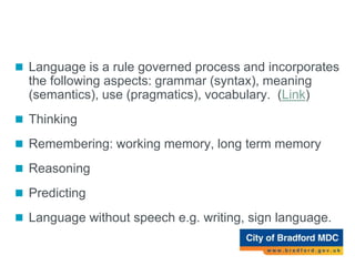 Language
 Language is a rule governed process and incorporates
the following aspects: grammar (syntax), meaning
(semantics), use (pragmatics), vocabulary. (Link)
 Thinking
 Remembering: working memory, long term memory
 Reasoning
 Predicting
 Language without speech e.g. writing, sign language.
 